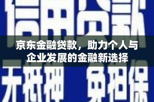介休京东金融贷款，助力个人与企业发展的金融新选择