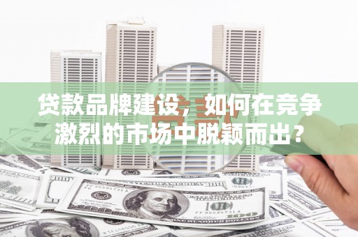 介休贷款品牌建设，如何在竞争激烈的市场中脱颖而出？