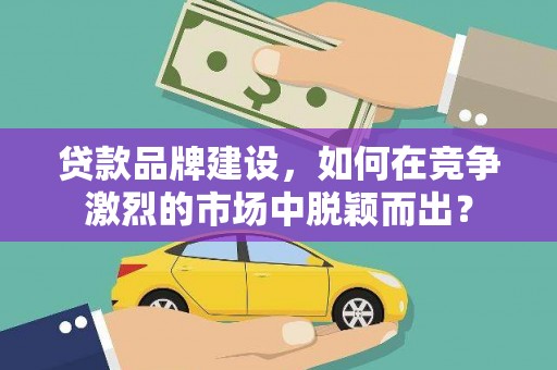 介休贷款品牌建设，如何在竞争激烈的市场中脱颖而出？